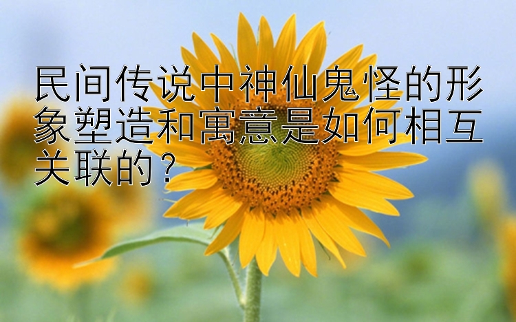 民间传说中神仙鬼怪的形象塑造和寓意是如何相互关联的？