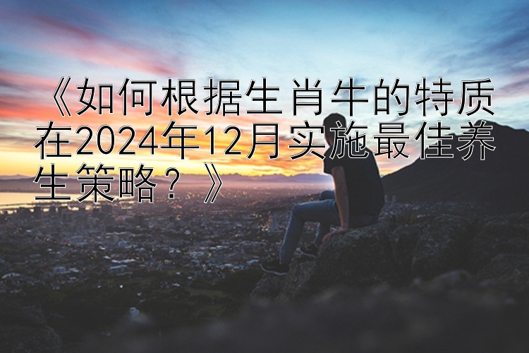 《如何根据生肖牛的特质在2024年12月实施最佳养生策略？》