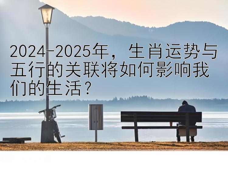 2024-2025年，生肖运势与五行的关联将如何影响我们的生活？