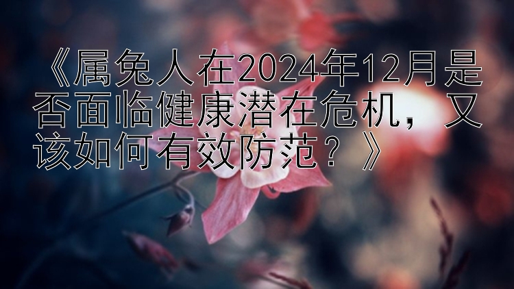 《属兔人在2024年12月是否面临健康潜在危机，又该如何有效防范？》