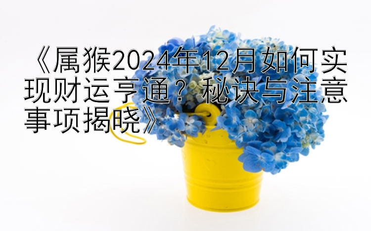 《属猴2024年12月如何实现财运亨通？秘诀与注意事项揭晓》