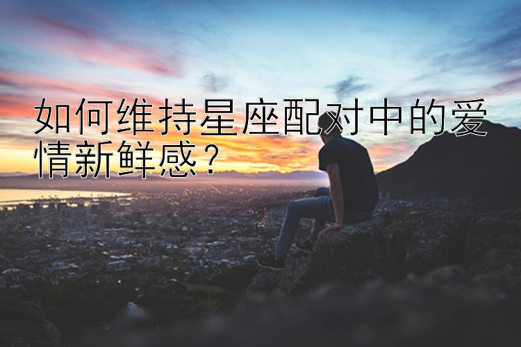 如何维持星座配对中的爱情新鲜感？