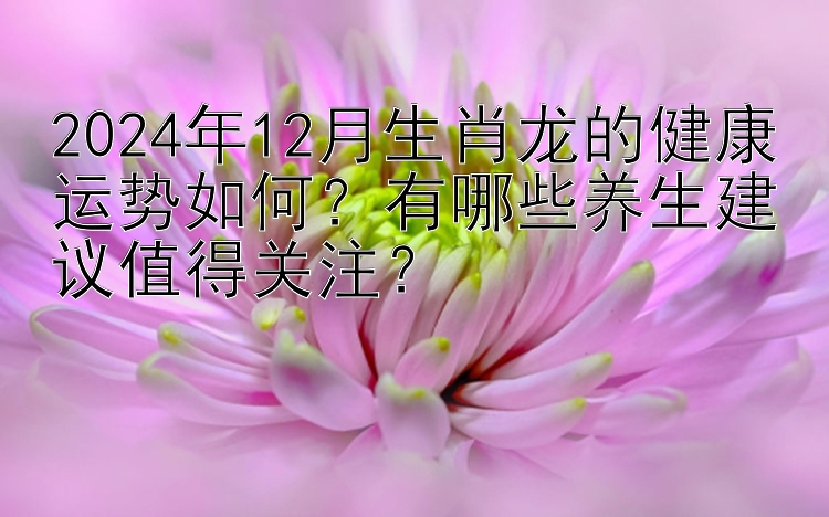 2024年12月生肖龙的健康运势如何？有哪些养生建议值得关注？