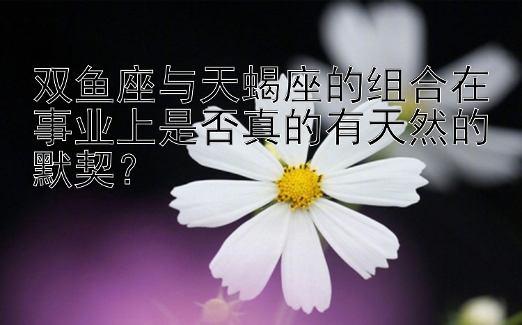 双鱼座与天蝎座的组合在事业上是否真的有天然的默契？