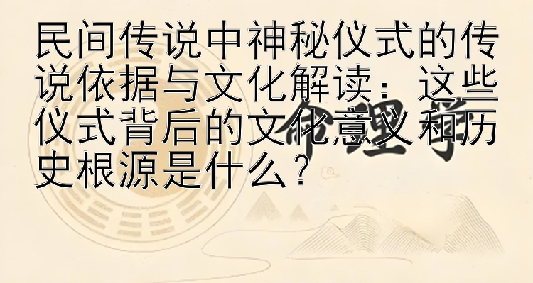 民间传说中神秘仪式的传说依据与文化解读：这些仪式背后的文化意义和历史根源是什么？