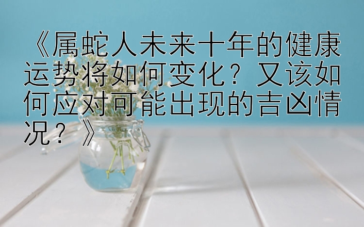 《属蛇人未来十年的健康运势将如何变化？又该如何应对可能出现的吉凶情况？》