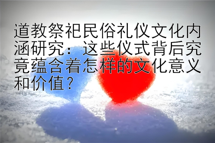 道教祭祀民俗礼仪文化内涵研究：这些仪式背后究竟蕴含着怎样的文化意义和价值？