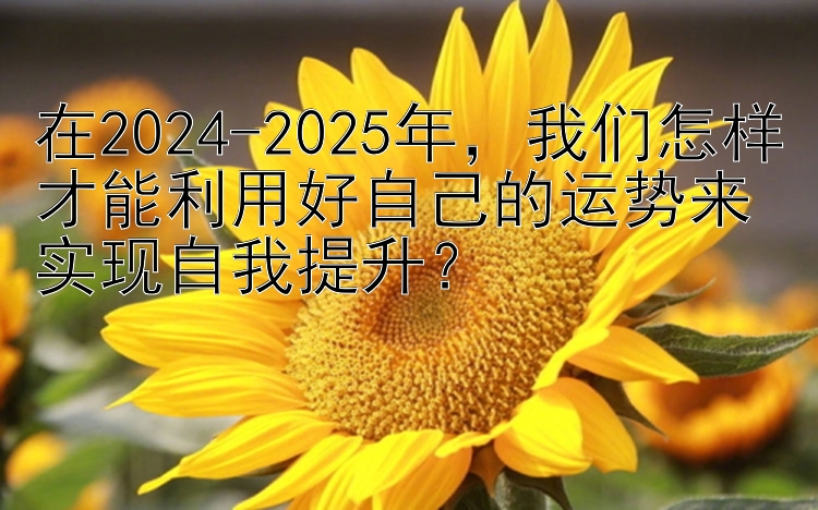 在2024-2025年，我们怎样才能利用好自己的运势来实现自我提升？