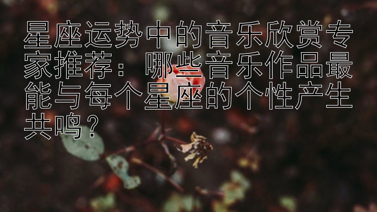 星座运势中的音乐欣赏专家推荐：哪些音乐作品最能与每个星座的个性产生共鸣？