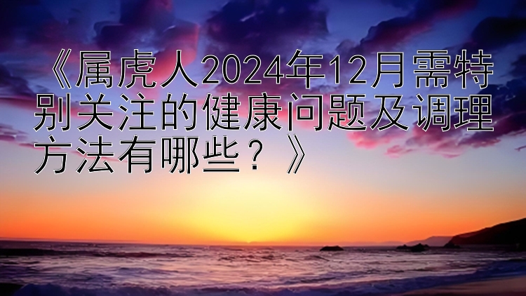 《属虎人2024年12月需特别关注的健康问题及调理方法有哪些？》