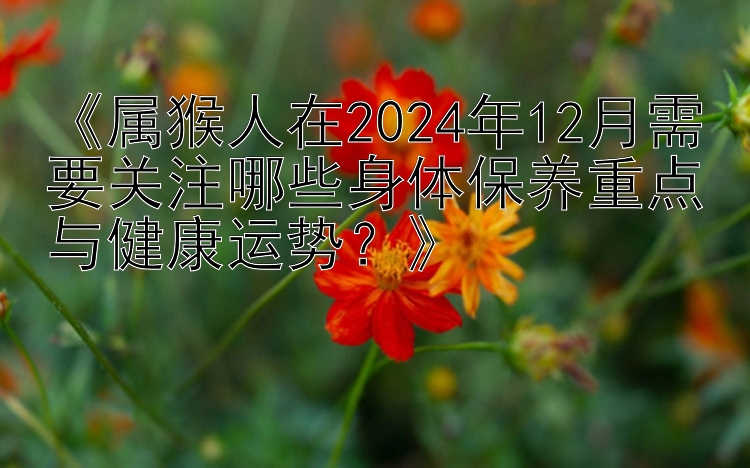 《属猴人在2024年12月需要关注哪些身体保养重点与健康运势？》