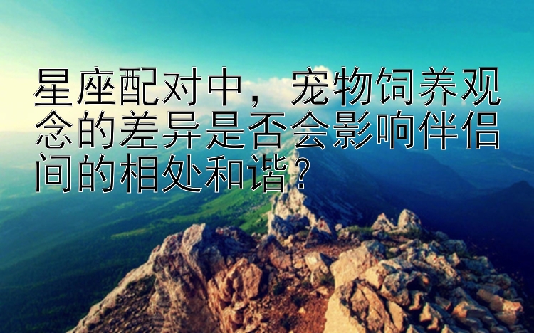 星座配对中，宠物饲养观念的差异是否会影响伴侣间的相处和谐？