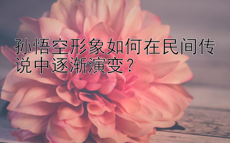 孙悟空形象如何在民间传说中逐渐演变？