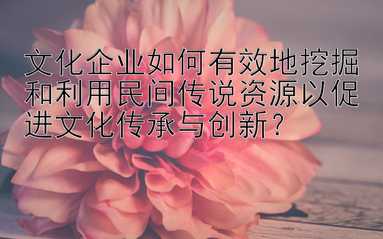 文化企业如何有效地挖掘和利用民间传说资源以促进文化传承与创新？