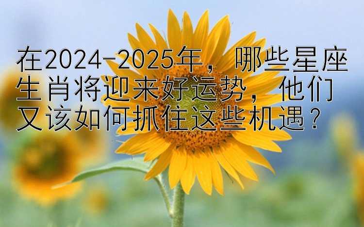 在2024-2025年，哪些星座生肖将迎来好运势，他们又该如何抓住这些机遇？