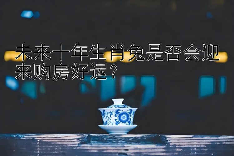 未来十年生肖兔是否会迎来购房好运？