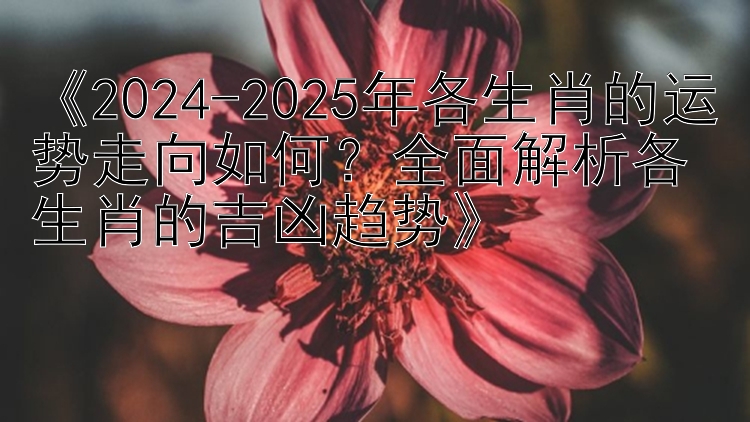 《2024-2025年各生肖的运势走向如何？全面解析各生肖的吉凶趋势》