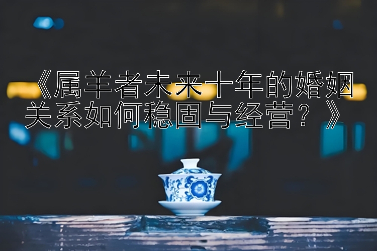 《属羊者未来十年的婚姻关系如何稳固与经营？》