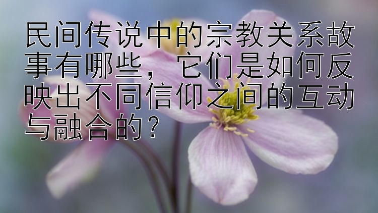 民间传说中的宗教关系故事有哪些，它们是如何反映出不同信仰之间的互动与融合的？