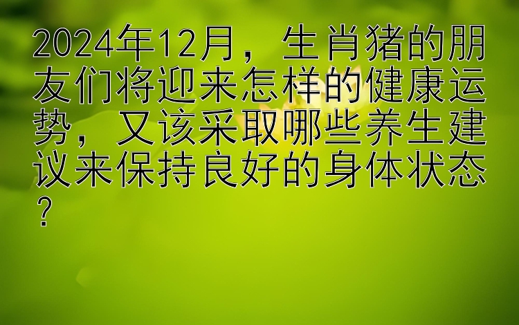 2024年12月，生肖猪的朋友们将迎来怎样的健康运势，又该采取哪些养生建议来保持良好的身体状态？