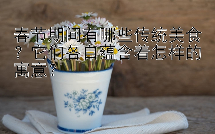 春节期间有哪些传统美食？它们各自蕴含着怎样的寓意？