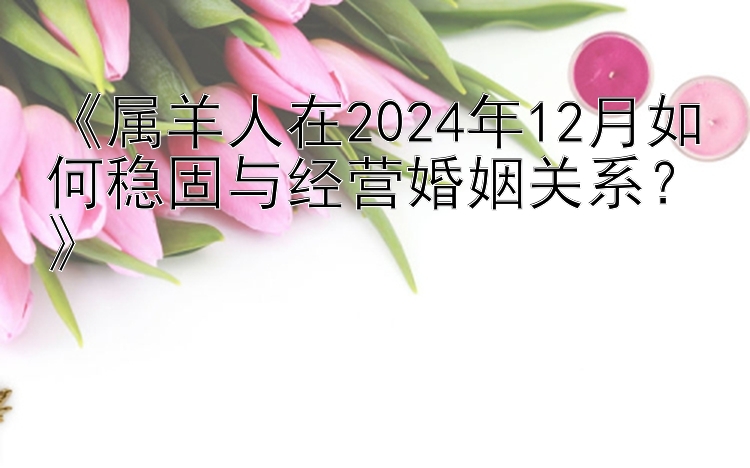 《属羊人在2024年12月如何稳固与经营婚姻关系？》