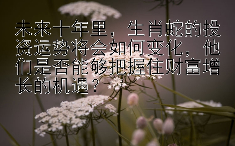 未来十年里，生肖蛇的投资运势将会如何变化，他们是否能够把握住财富增长的机遇？