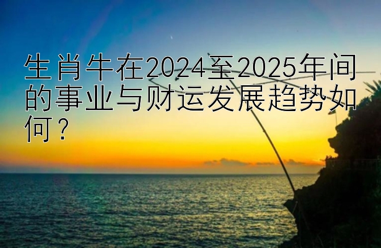 全民彩票官网app下载安装 生肖牛在2024至2025年间的事业与财运发展趋势如何？