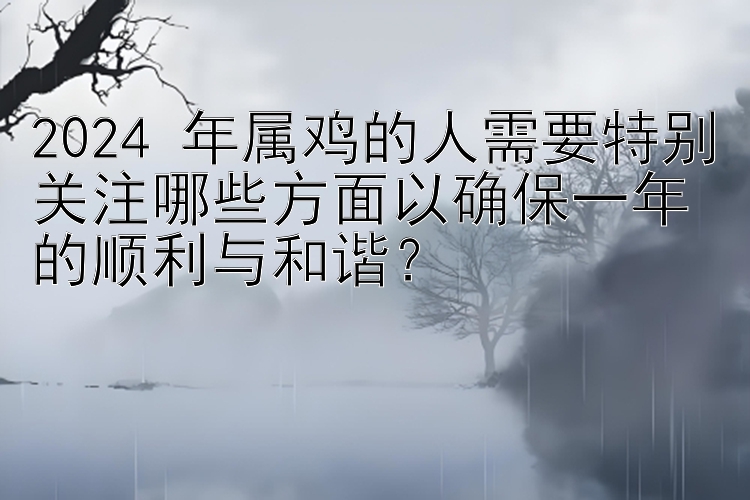 2024 年属鸡的人需要特别关注哪些方面以确保一年的顺利与和谐？