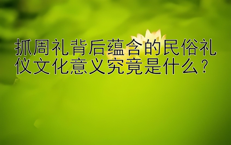 抓周礼背后蕴含的民俗礼仪文化意义究竟是什么？