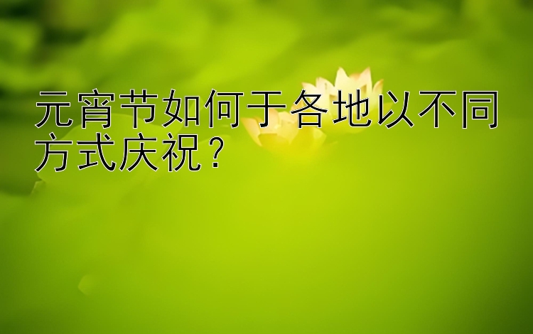 元宵节如何于各地以不同方式庆祝？