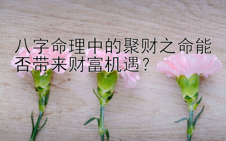 八字命理中的聚财之命能否带来财富机遇？