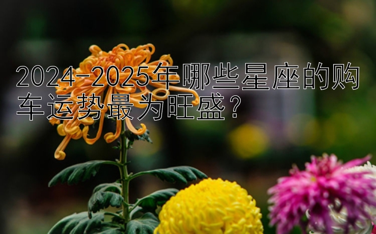 2024-2025年哪些星座的购车运势最为旺盛？