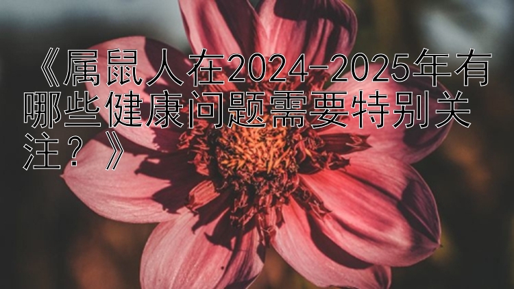 《属鼠人在2024-2025年有哪些健康问题需要特别关注？》