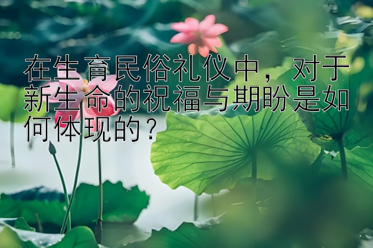 在生育民俗礼仪中，对于新生命的祝福与期盼是如何体现的？