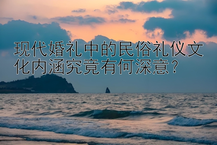 现代婚礼中的民俗礼仪文化内涵究竟有何深意？