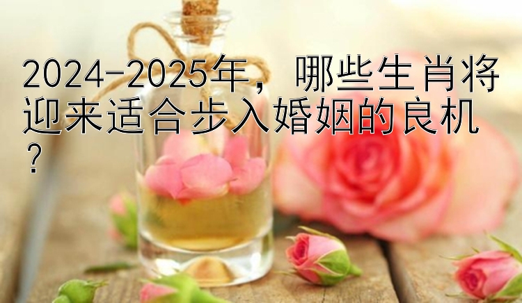 2024-2025年，哪些生肖将迎来适合步入婚姻的良机？