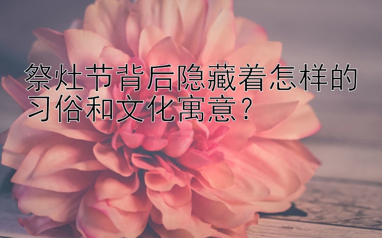 祭灶节背后隐藏着怎样的习俗和文化寓意？