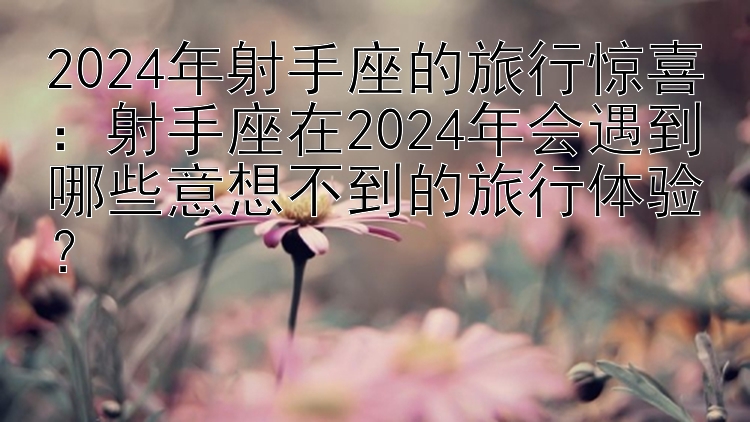 2024年射手座的旅行惊喜：购彩app官网下载   射手座在2024年会遇到哪些意想不到的旅行体验？