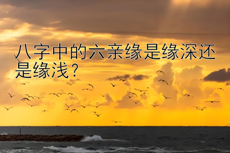 八字中的六亲缘是缘深还是缘浅？