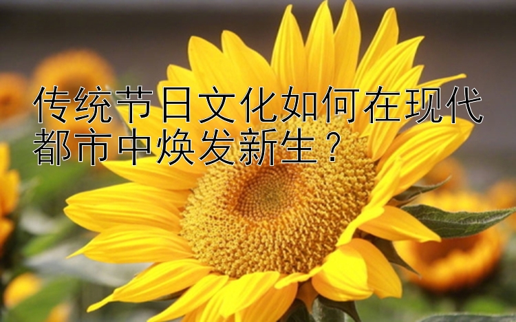 传统节日文化如何在现代都市中焕发新生？