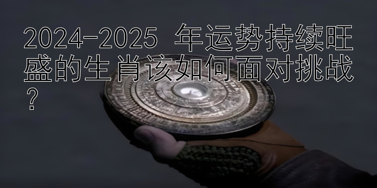 2024-2025 年运势持续旺盛的生肖该如何面对挑战？