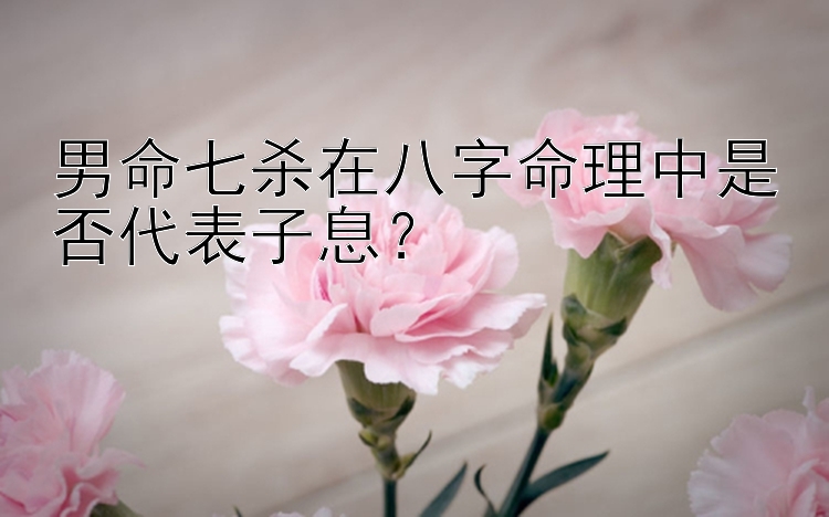 男命七杀在八字命理中是否代表子息？