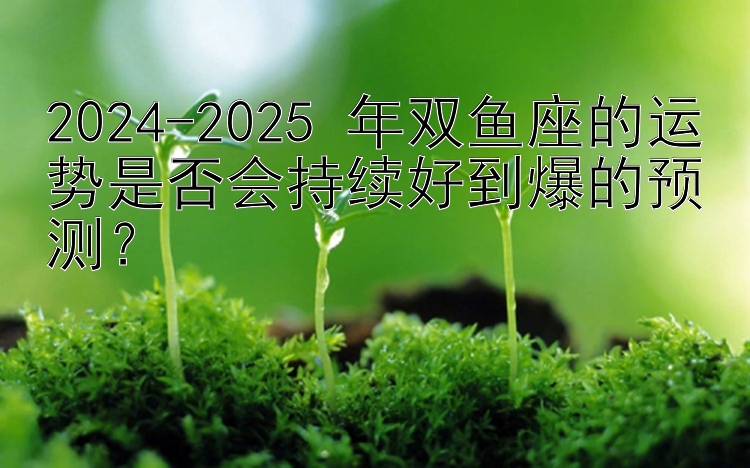 2024-2025 年双鱼座的运势是否会持续好到爆的预测？