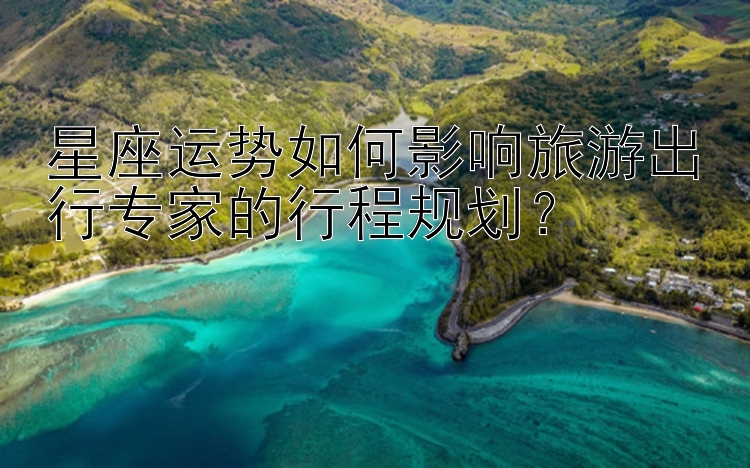 星座运势如何影响旅游出行专家的行程规划？