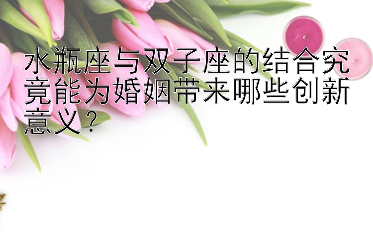 水瓶座与双子座的结合究竟能为婚姻带来哪些创新意义？