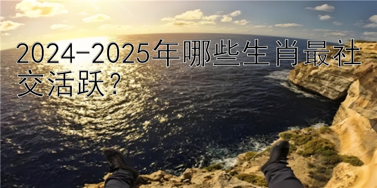 2024-2025年哪些生肖最社交活跃？