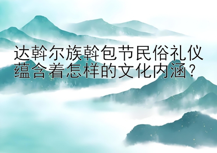 达斡尔族斡包节民俗礼仪蕴含着怎样的文化内涵？