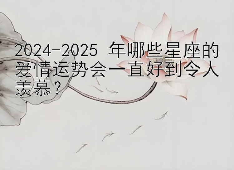 2024-2025 年哪些星座的爱情运势会一直好到令人羡慕？