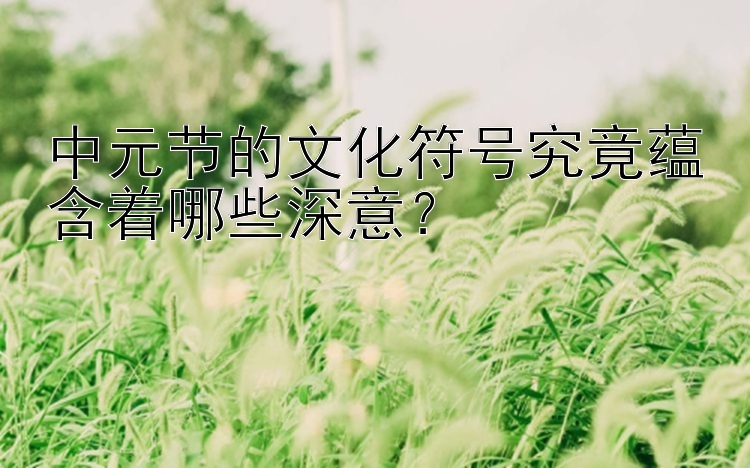 中元节的文化符号究竟蕴含着哪些深意？